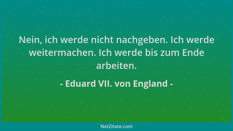 Eduard VII. von England - Nein, ich werde nicht nachgeben. Ich werde weitermachen. Ich werde bis zum Ende arbeiten....