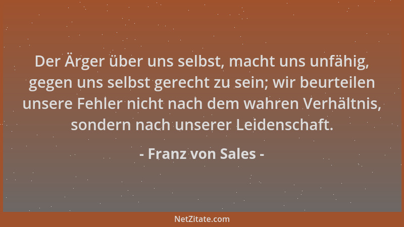 Franz von Sales - Der Ärger über uns selbst, macht uns unfähig, gegen uns selbst gerecht zu sein; wir beurteilen unsere Feh...