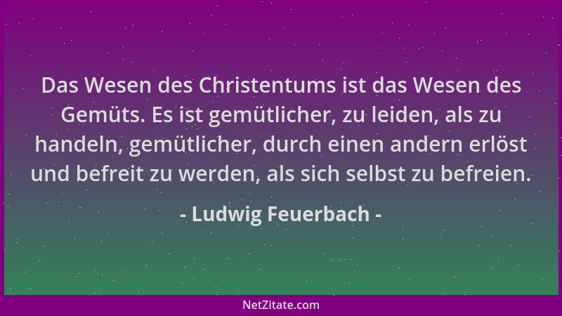 Ludwig Feuerbach - Das Wesen des Christentums ist das Wesen des Gemüts. Es ist gemütlicher, zu leiden, als zu handeln, gemü...