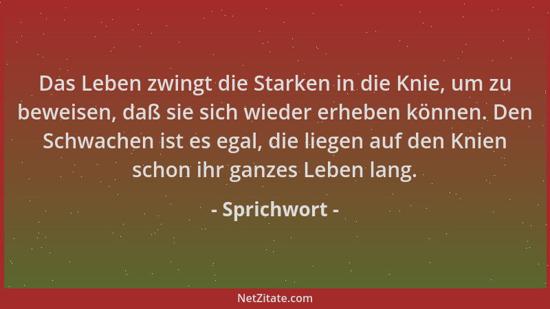 Sprichwort - Das Leben zwingt die Starken in die Knie, um zu beweisen, daß sie sich wieder erheben können. Den Schwachen is...