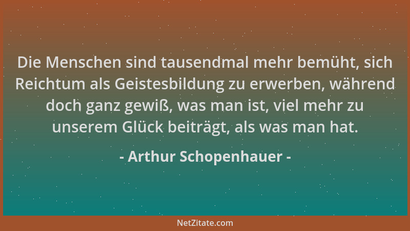 Arthur Schopenhauer - Die Menschen sind tausendmal mehr bemüht, sich Reichtum als Geistesbildung zu erwerben, während doch...