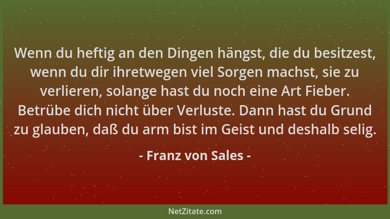 Franz von Sales - Wenn du heftig an den Dingen hängst, die du besitzest, wenn du dir ihretwegen viel Sorgen machst, sie zu...