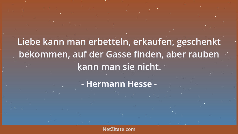 Hermann Hesse - Liebe kann man erbetteln, erkaufen, geschenkt bekommen, auf der Gasse finden, aber rauben kann man sie nich...