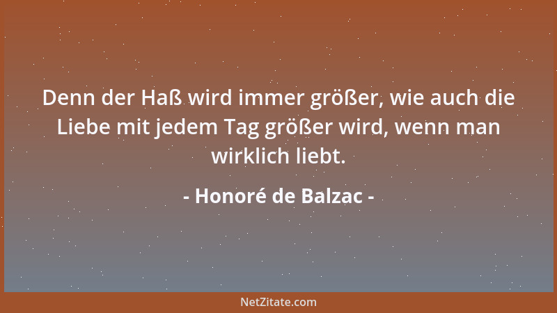 Honoré de Balzac - Denn der Haß wird immer größer, wie auch die Liebe mit jedem Tag größer wird, wenn man wirklich liebt....
