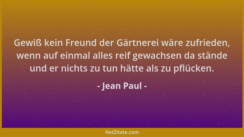 Jean Paul - Gewiß kein Freund der Gärtnerei wäre zufrieden, wenn auf einmal alles reif gewachsen da stände und er nichts zu...