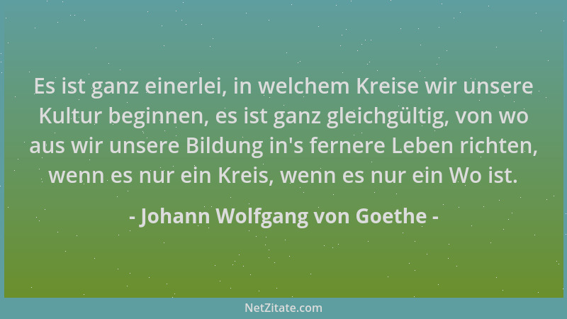 Johann Wolfgang von Goethe - Es ist ganz einerlei, in welchem Kreise wir unsere Kultur beginnen, es ist ganz gleichgültig,...