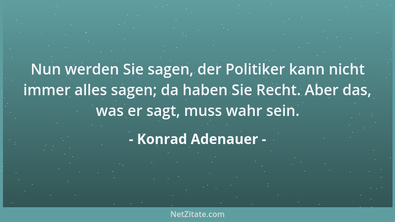 Konrad Adenauer - Nun werden Sie sagen, der Politiker kann nicht immer alles sagen; da haben Sie Recht. Aber das, was er sa...