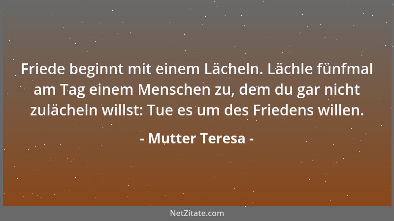 Mutter Teresa - Friede beginnt mit einem Lächeln. Lächle fünfmal am Tag einem Menschen zu, dem du gar nicht zulächeln wills...