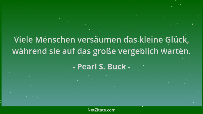 Pearl S. Buck - Viele Menschen versäumen das kleine Glück, während sie auf das große vergeblich warten....