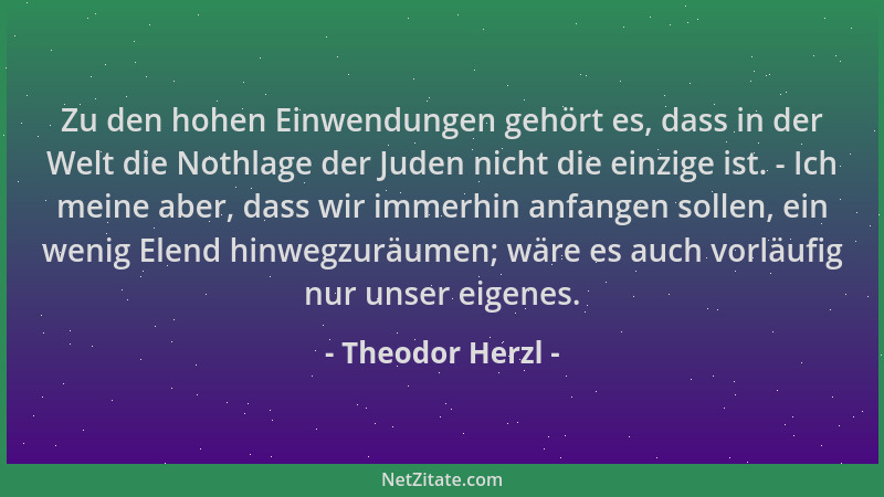 Theodor Herzl - Zu den hohen Einwendungen gehört es, dass in der Welt die Nothlage der Juden nicht die einzige ist. - Ich m...