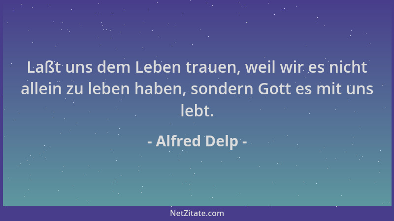 Alfred Delp - Laßt uns dem Leben trauen, weil wir es nicht allein zu leben haben, sondern Gott es mit uns lebt....