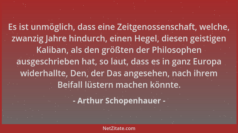 Arthur Schopenhauer - Es ist unmöglich, dass eine Zeitgenossenschaft, welche, zwanzig Jahre hindurch, einen Hegel, diesen g...