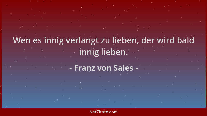 Franz von Sales - Wen es innig verlangt zu lieben, der wird bald innig lieben....