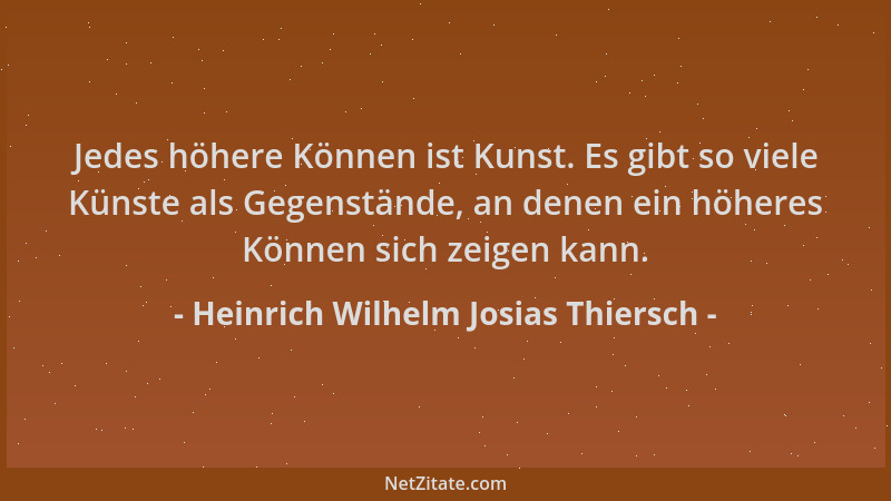 Heinrich Wilhelm Josias Thiersch - Jedes höhere Können ist Kunst. Es gibt so viele Künste als Gegenstände, an denen ein höh...
