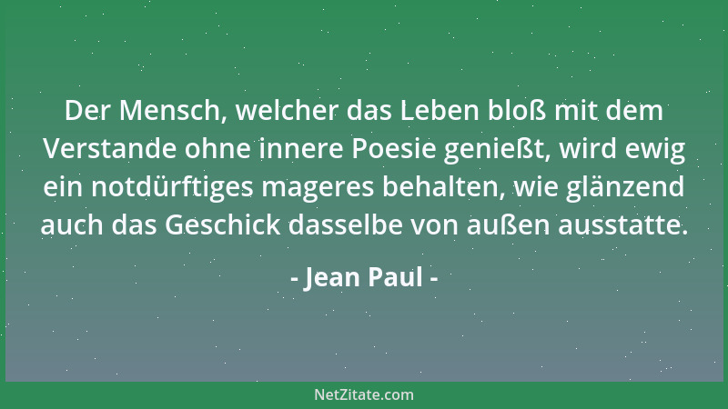 Jean Paul - Der Mensch, welcher das Leben bloß mit dem Verstande ohne innere Poesie genießt, wird ewig ein notdürftiges mag...