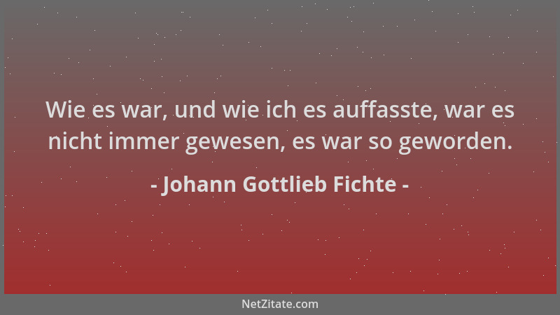 Johann Gottlieb Fichte - Wie es war, und wie ich es auffasste, war es nicht immer gewesen, es war so geworden....
