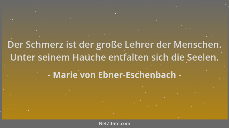 Marie von Ebner-Eschenbach - Der Schmerz ist der große Lehrer der Menschen. Unter seinem Hauche entfalten sich die Seelen....