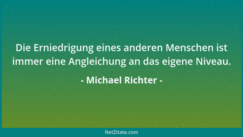 Michael Richter - Die Erniedrigung eines anderen Menschen ist immer eine Angleichung an das eigene Niveau....