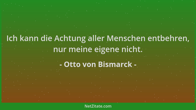 Otto von Bismarck - Ich kann die Achtung aller Menschen entbehren, nur meine eigene nicht....