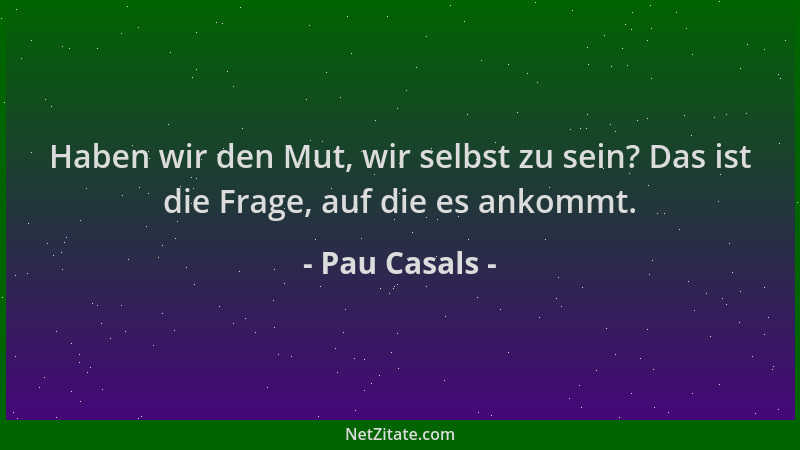 Pau Casals - Haben wir den Mut, wir selbst zu sein? Das ist die Frage, auf die es ankommt....