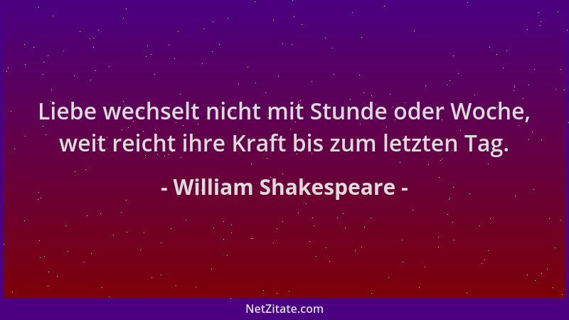 William Shakespeare - Liebe wechselt nicht mit Stunde oder Woche, weit reicht ihre Kraft bis zum letzten Tag....
