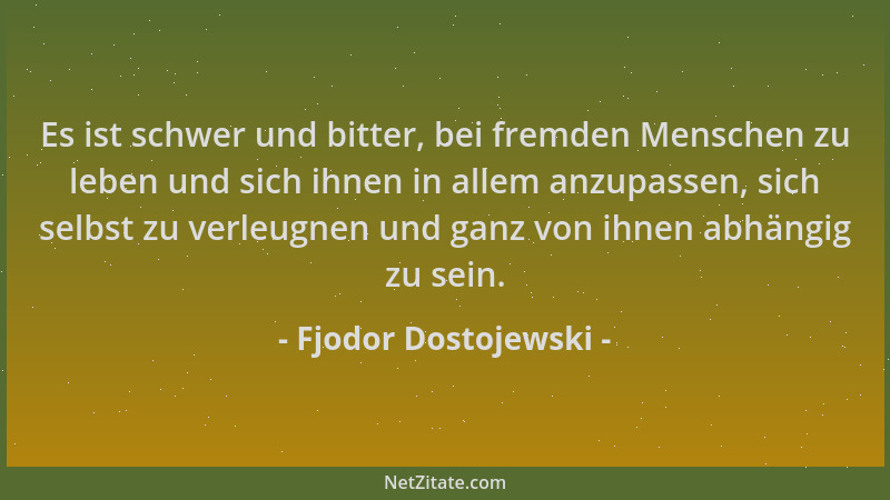 Fjodor Dostojewski - Es ist schwer und bitter, bei fremden Menschen zu leben und sich ihnen in allem anzupassen, sich selbs...