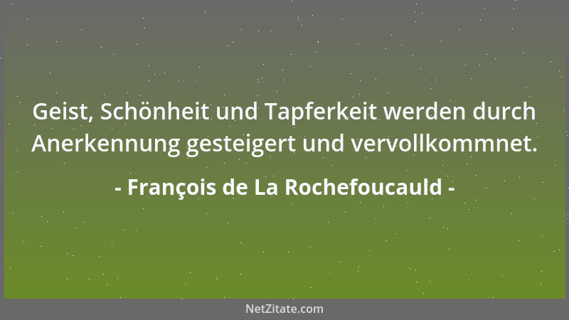 François de La Rochefoucauld - Geist, Schönheit und Tapferkeit werden durch Anerkennung gesteigert und vervollkommnet....