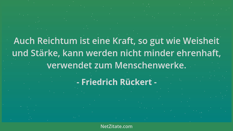 Friedrich Rückert - Auch Reichtum ist eine Kraft, so gut wie Weisheit und Stärke, kann werden nicht minder ehrenhaft, verwe...