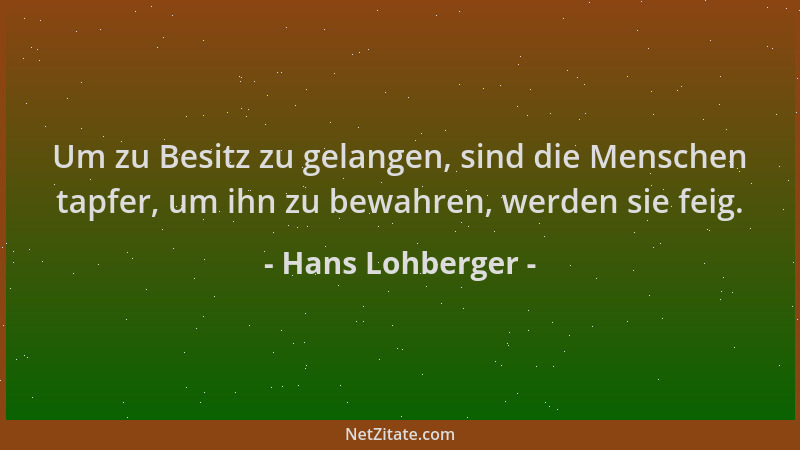 Hans Lohberger - Um zu Besitz zu gelangen, sind die Menschen tapfer, um ihn zu bewahren, werden sie feig....
