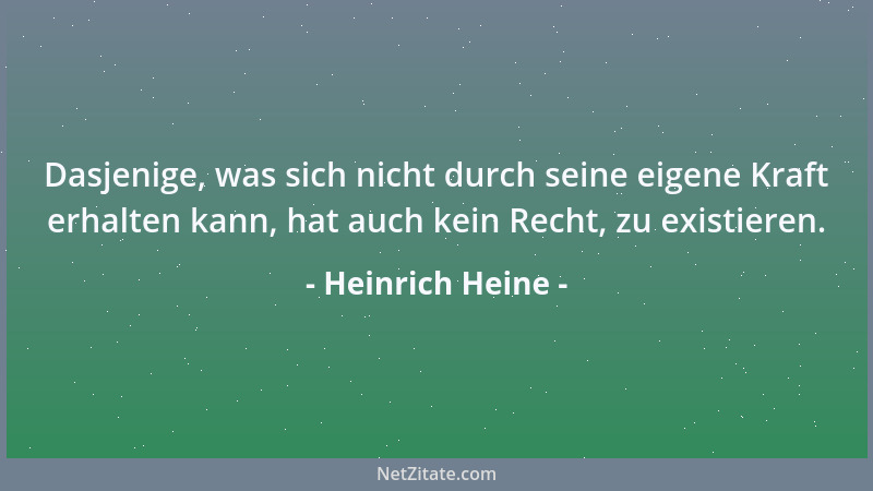 Heinrich Heine - Dasjenige, was sich nicht durch seine eigene Kraft erhalten kann, hat auch kein Recht, zu existieren....