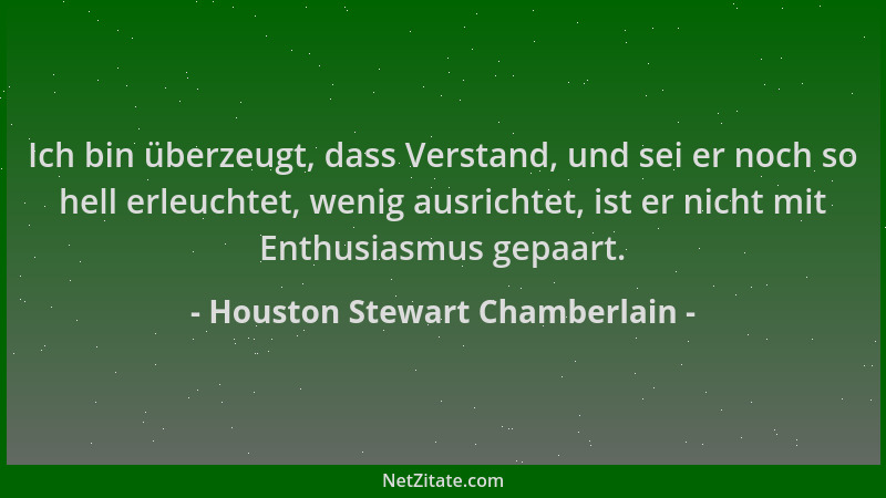 Houston Stewart Chamberlain - Ich bin überzeugt, dass Verstand, und sei er noch so hell erleuchtet, wenig ausrichtet, ist e...