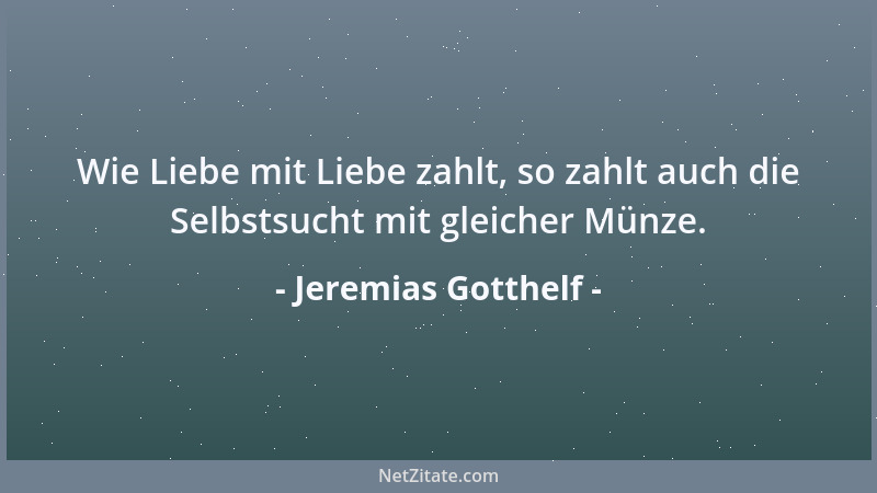 Jeremias Gotthelf - Wie Liebe mit Liebe zahlt, so zahlt auch die Selbstsucht mit gleicher Münze....