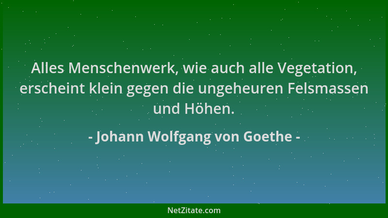 Johann Wolfgang von Goethe - Alles Menschenwerk, wie auch alle Vegetation, erscheint klein gegen die ungeheuren Felsmassen...