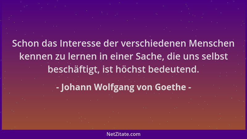 Johann Wolfgang von Goethe - Schon das Interesse der verschiedenen Menschen kennen zu lernen in einer Sache, die uns selbst...