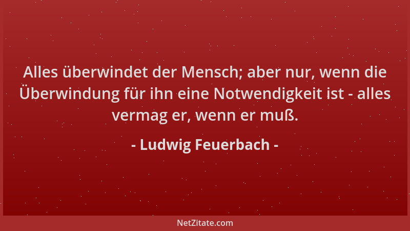 Ludwig Feuerbach - Alles überwindet der Mensch; aber nur, wenn die Überwindung für ihn eine Notwendigkeit ist - alles verma...