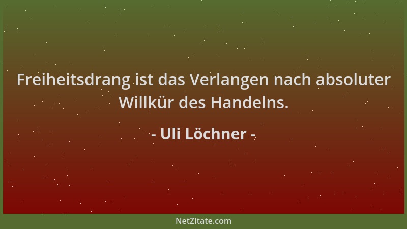 Uli Löchner - Freiheitsdrang ist das Verlangen nach absoluter Willkür des Handelns....