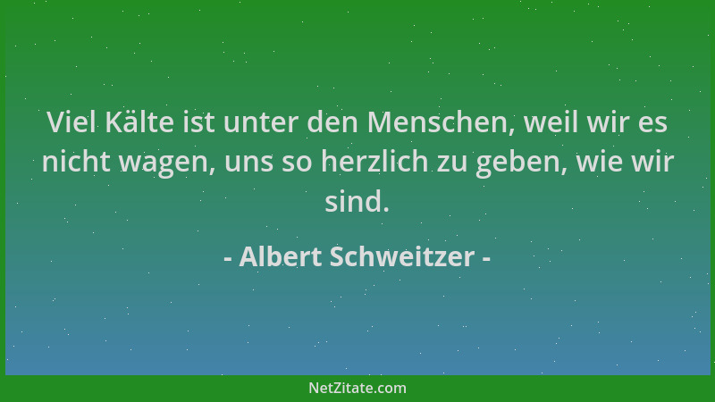 Albert Schweitzer - Viel Kälte ist unter den Menschen, weil wir es nicht wagen, uns so herzlich zu geben, wie wir sind....