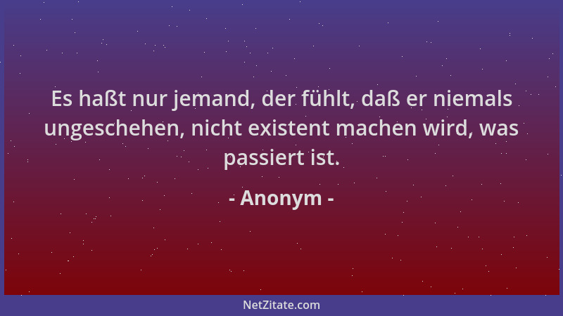 Anonym - Es haßt nur jemand, der fühlt, daß er niemals ungeschehen, nicht existent machen wird, was passiert ist....