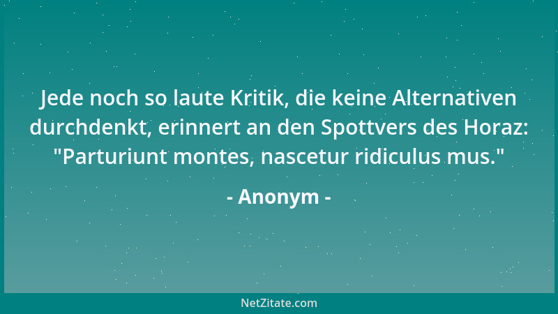 Anonym - Jede noch so laute Kritik, die keine Alternativen durchdenkt, erinnert an den Spottvers des Horaz:  "Parturiunt mon...