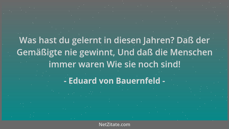 Eduard von Bauernfeld - Was hast du gelernt in diesen Jahren? Daß der Gemäßigte nie gewinnt, Und daß die Menschen immer war...