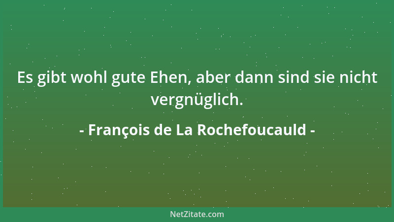 François de La Rochefoucauld - Es gibt wohl gute Ehen, aber dann sind sie nicht vergnüglich....