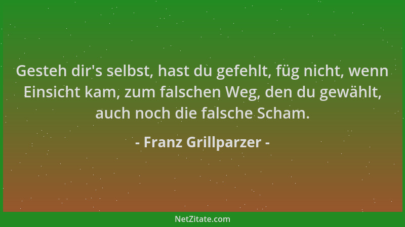 Franz Grillparzer - Gesteh dir 's selbst, hast du gefehlt, füg nicht, wenn Einsicht kam, zum falschen Weg, den du gewählt, a...