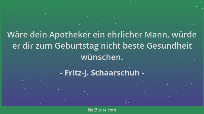 Fritz-J. Schaarschuh - Wäre dein Apotheker ein ehrlicher Mann, würde er dir zum Geburtstag nicht beste Gesundheit wünschen....