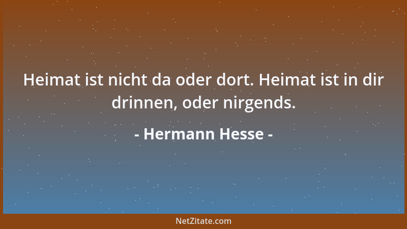 Hermann Hesse - Heimat ist nicht da oder dort. Heimat ist in dir drinnen, oder nirgends....