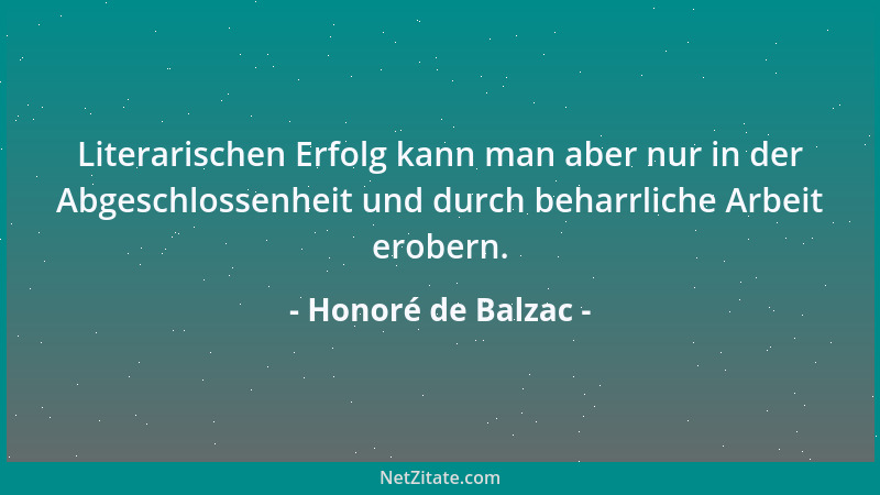Honoré de Balzac - Literarischen Erfolg kann man aber nur in der Abgeschlossenheit und durch beharrliche Arbeit erobern....