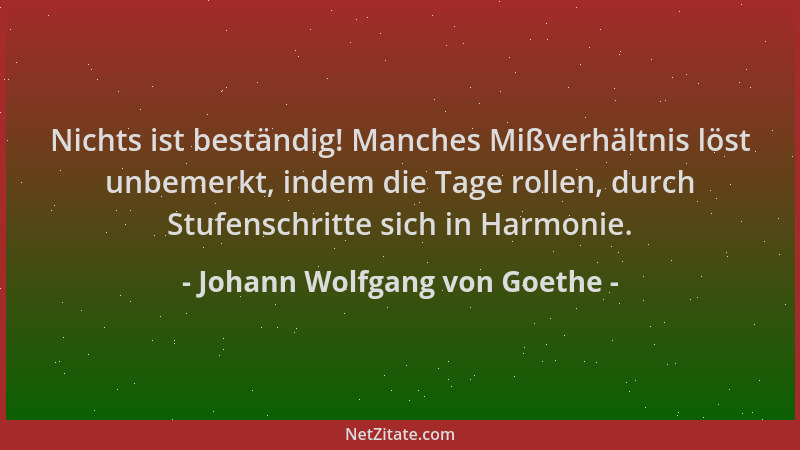Johann Wolfgang von Goethe - Nichts ist beständig! Manches Mißverhältnis löst unbemerkt, indem die Tage rollen, durch Stufe...