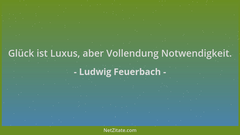 Ludwig Feuerbach - Glück ist Luxus, aber Vollendung Notwendigkeit....