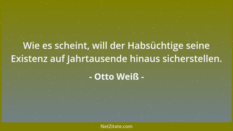 Otto Weiß - Wie es scheint, will der Habsüchtige seine Existenz auf Jahrtausende hinaus sicherstellen....