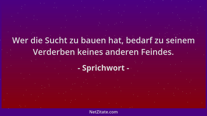 Sprichwort - Wer die Sucht zu bauen hat, bedarf zu seinem Verderben keines anderen Feindes....