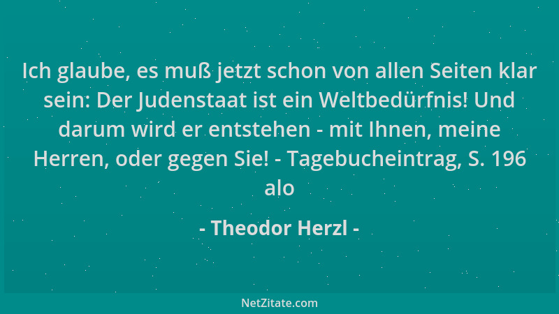 Theodor Herzl - Ich glaube, es muß jetzt schon von allen Seiten klar sein: Der Judenstaat ist ein Weltbedürfnis! Und darum...